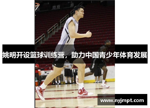 姚明开设篮球训练营，助力中国青少年体育发展